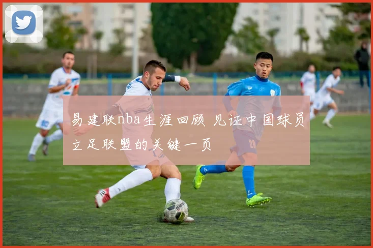 易建联nba生涯回顾 见证中国球员立足联盟的关键一页