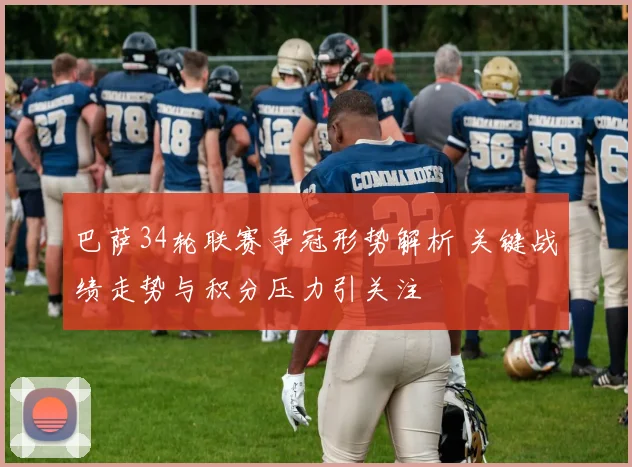 巴萨34轮联赛争冠形势解析 关键战绩走势与积分压力引关注