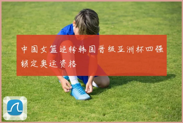 中国女篮逆转韩国晋级亚洲杯四强锁定奥运资格