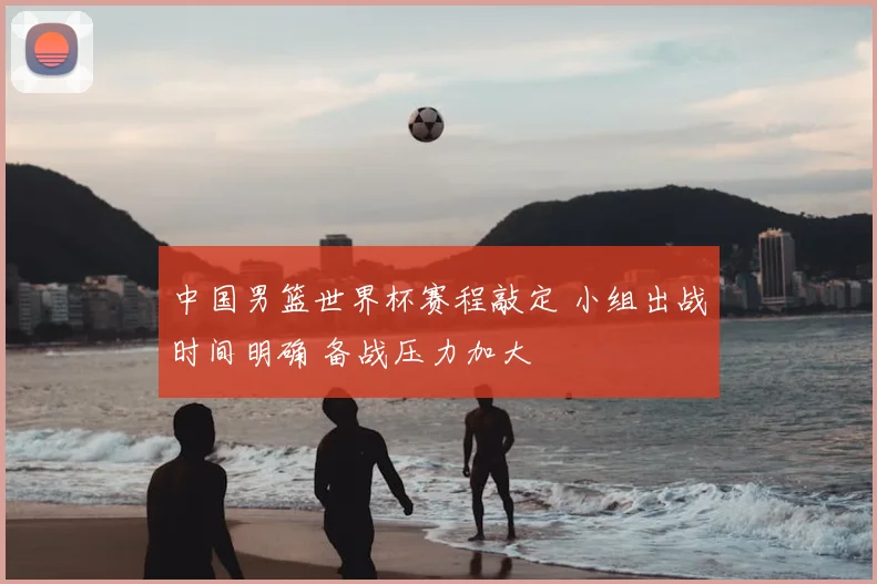 中国男篮世界杯赛程敲定 小组出战时间明确 备战压力加大