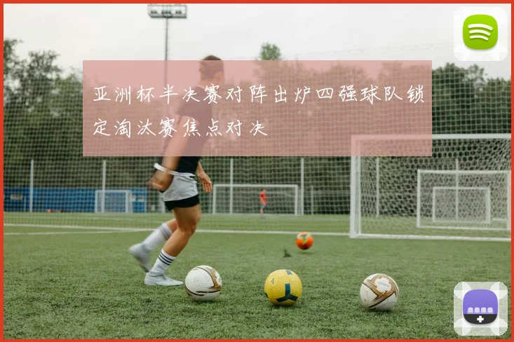 亚洲杯半决赛对阵出炉四强球队锁定淘汰赛焦点对决