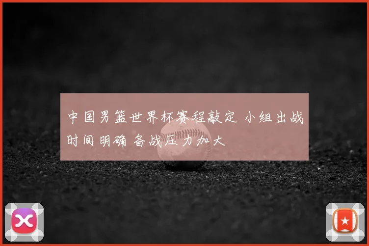 中国男篮世界杯赛程敲定 小组出战时间明确 备战压力加大