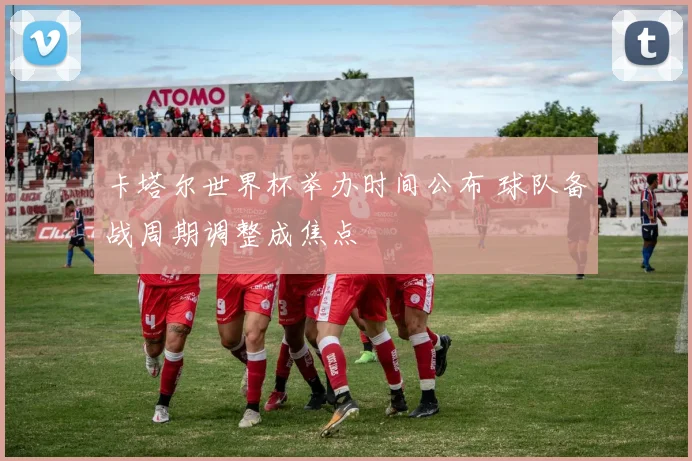 卡塔尔世界杯举办时间公布 球队备战周期调整成焦点