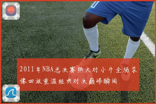 2011年NBA总决赛热火对小牛全场录像回放重温经典对决巅峰瞬间