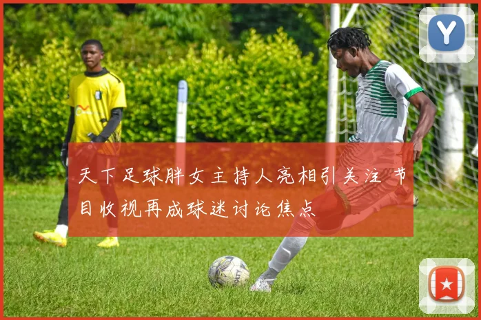 天下足球胖女主持人亮相引关注 节目收视再成球迷讨论焦点