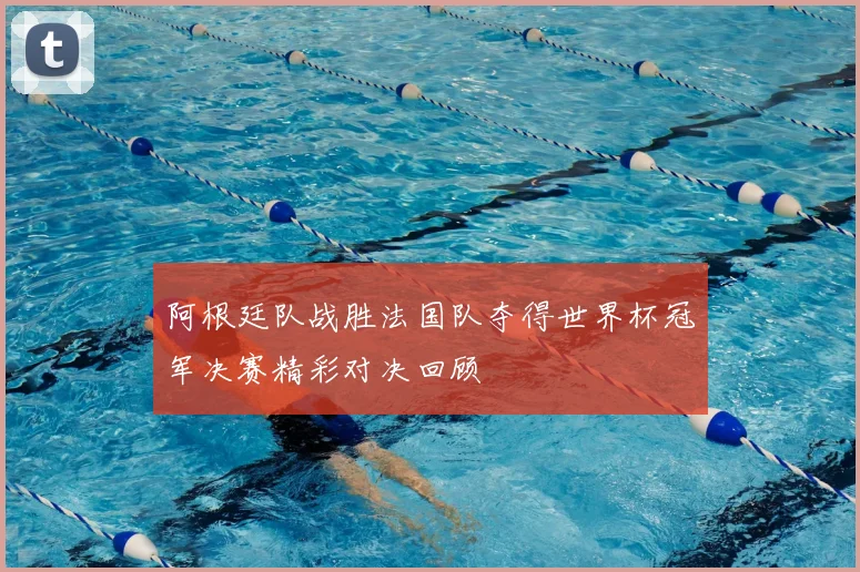 阿根廷队战胜法国队夺得世界杯冠军决赛精彩对决回顾