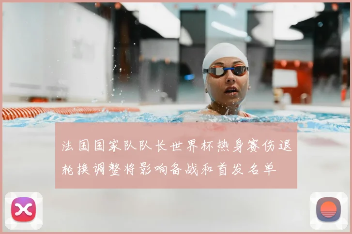 法国国家队队长世界杯热身赛伤退轮换调整将影响备战和首发名单