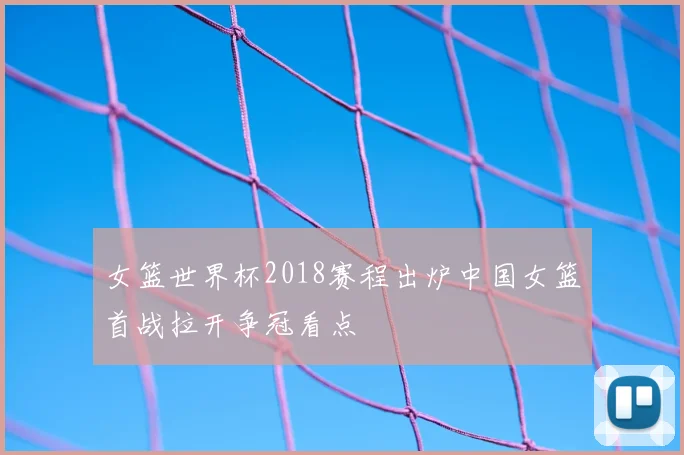 女篮世界杯2018赛程出炉中国女篮首战拉开争冠看点