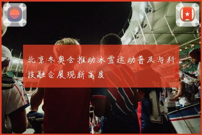 北京冬奥会推动冰雪运动普及与科技融合展现新高度