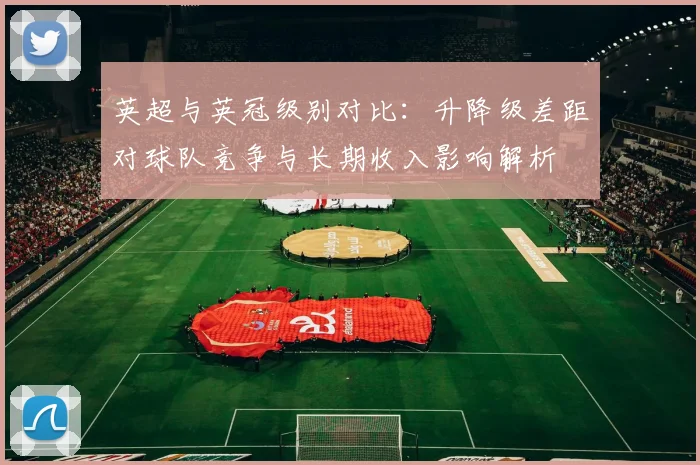 英超与英冠级别对比:升降级差距对球队竞争与长期收入影响解析