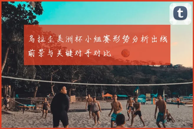 乌拉圭美洲杯小组赛形势分析出线前景与关键对手对比