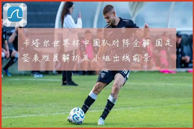 卡塔尔世界杯中国队对阵全解 国足签表难度解析及小组出线前景