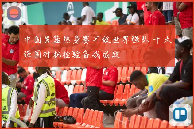 中国男篮热身赛不敌世界强队 十大强国对抗检验备战成效