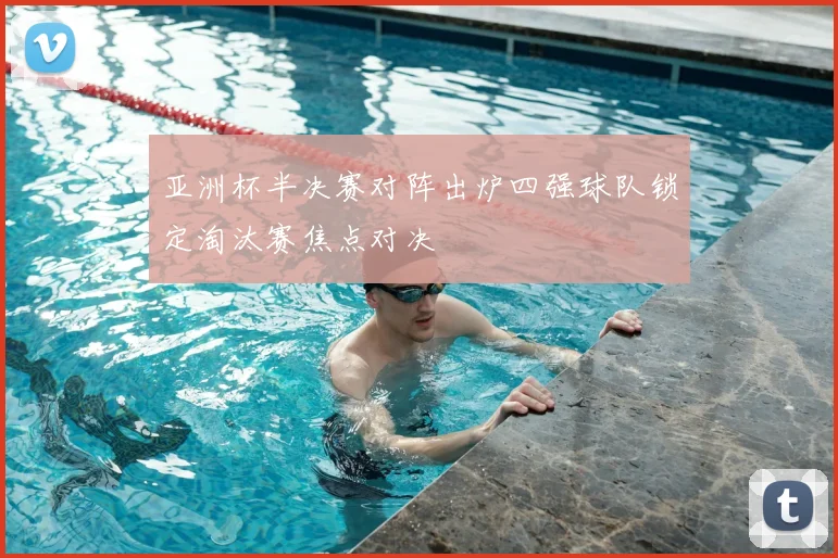 亚洲杯半决赛对阵出炉四强球队锁定淘汰赛焦点对决