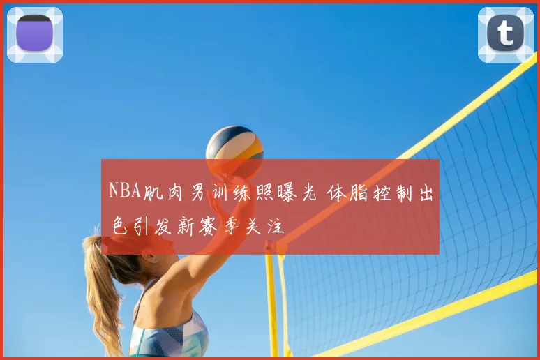 NBA肌肉男训练照曝光 体脂控制出色引发新赛季关注