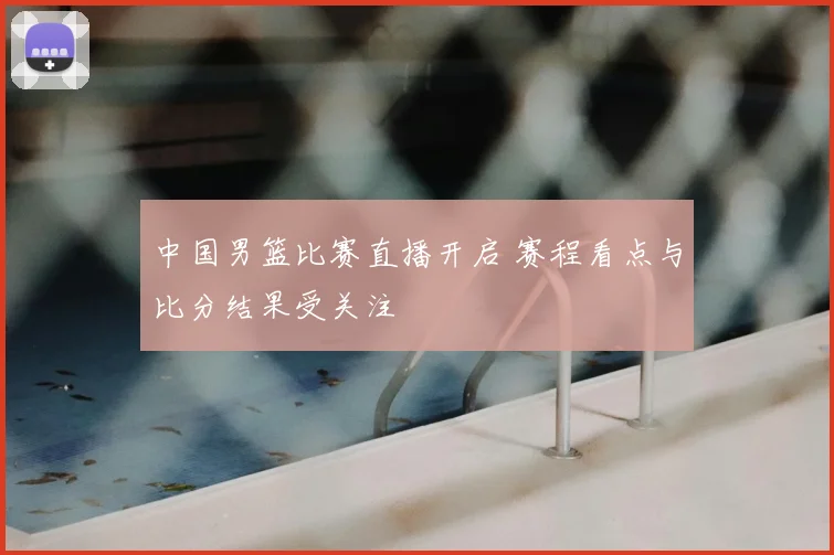 中国男篮比赛直播开启 赛程看点与比分结果受关注