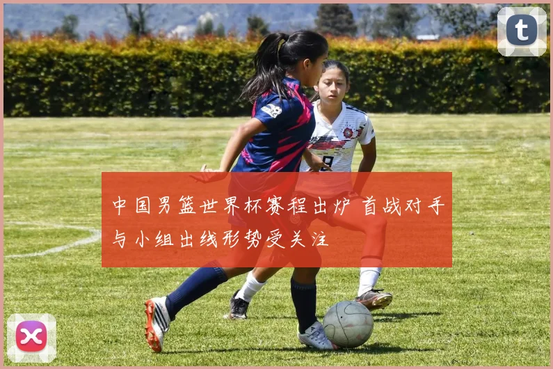 中国男篮世界杯赛程出炉 首战对手与小组出线形势受关注