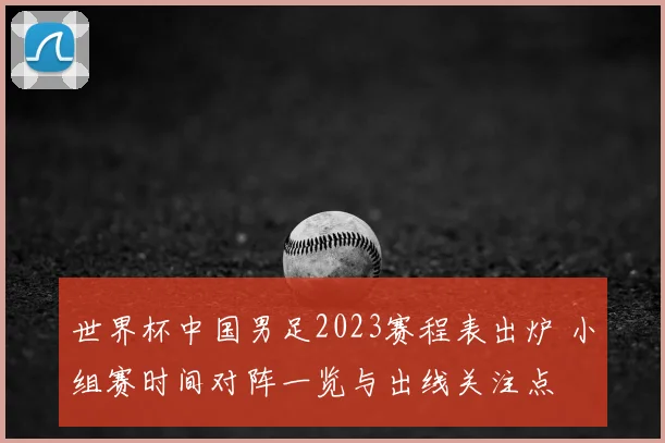 世界杯中国男足2023赛程表出炉 小组赛时间对阵一览与出线关注点