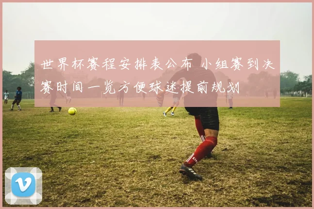 世界杯赛程安排表公布 小组赛到决赛时间一览方便球迷提前规划