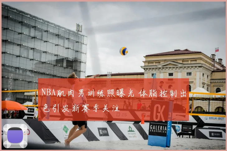 NBA肌肉男训练照曝光 体脂控制出色引发新赛季关注