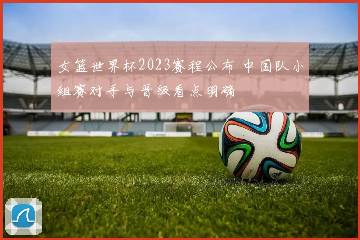 女篮世界杯2023赛程公布 中国队小组赛对手与晋级看点明确