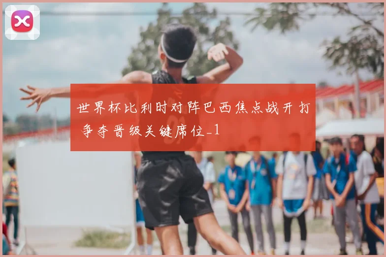 世界杯比利时对阵巴西焦点战开打 争夺晋级关键席位_1