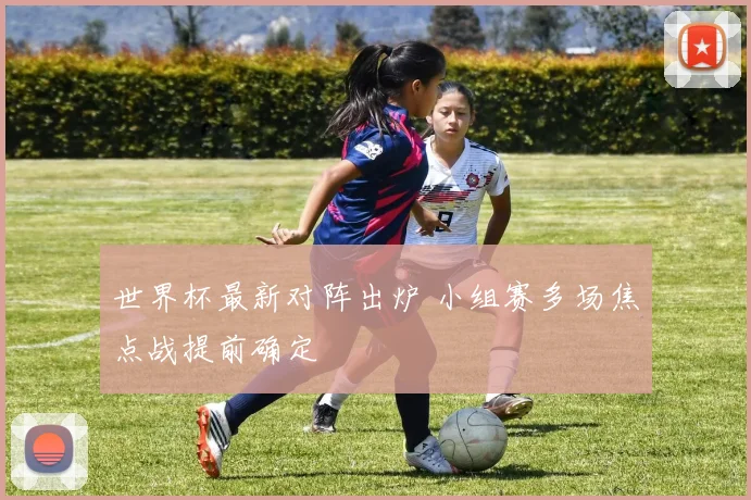 世界杯最新对阵出炉 小组赛多场焦点战提前确定