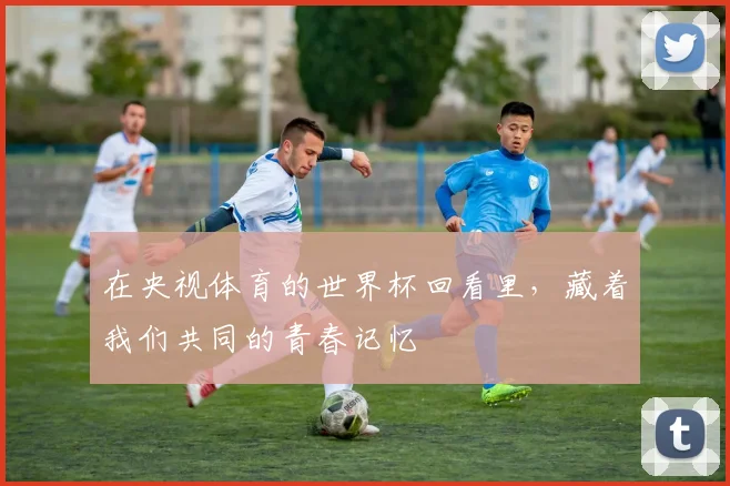 在央视体育的世界杯回看里,藏着我们共同的青春记忆