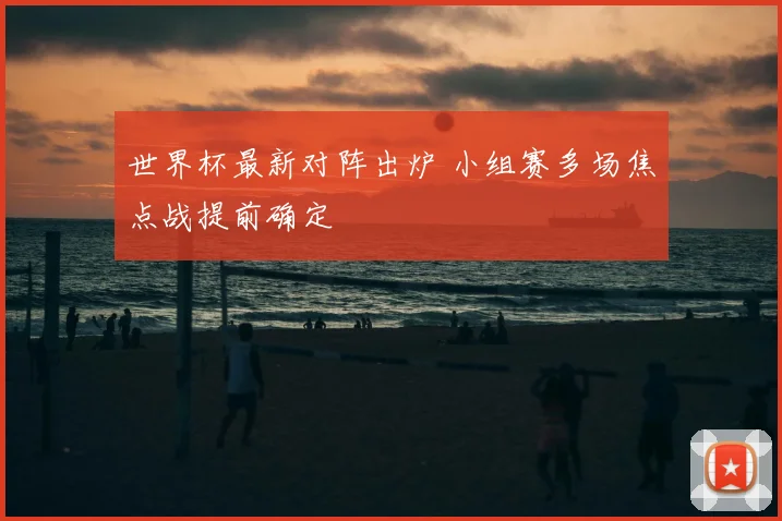 世界杯最新对阵出炉 小组赛多场焦点战提前确定